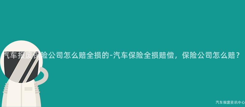 汽车报废保险公司怎么赔全损的-汽车保险全损赔偿，保险公司怎么赔？