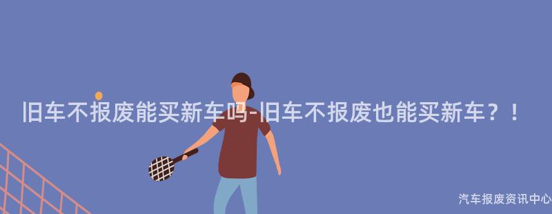 旧车不报废能买新车吗-旧车不报废也能买新车？！