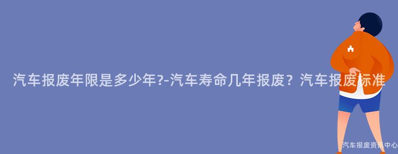 汽车报废年限是多少年?-汽车寿命几年报废？汽车报废标准