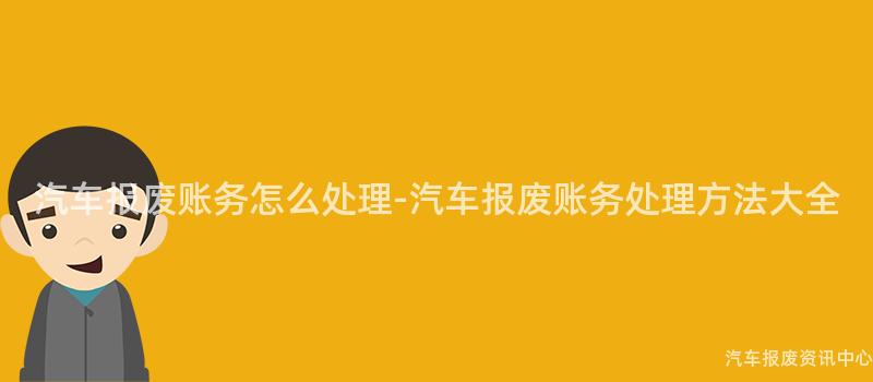 汽车报废账务怎么处理-汽车报废账务处理方法大全