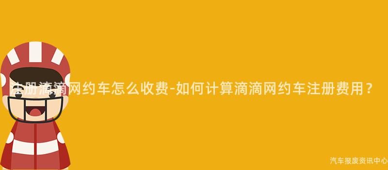 注册滴滴网约车怎么收费-如何计算滴滴网约车注册费用？