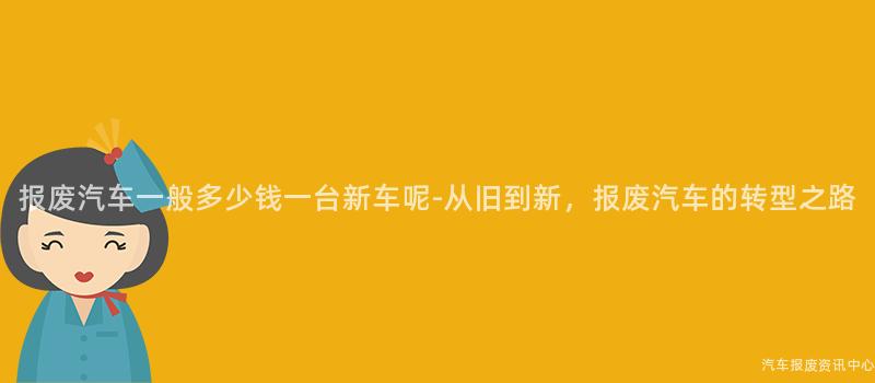 报废汽车一般多少钱一台新车呢-从旧到新，报废汽车的转型之路