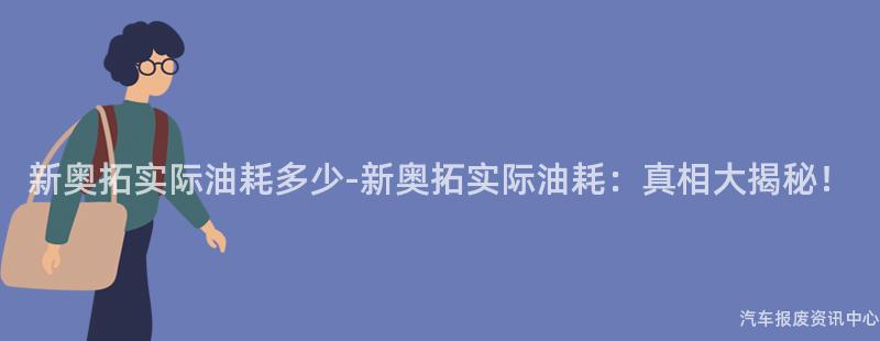 新奥拓实际油耗多少-新奥拓实际油耗：真相大揭秘！