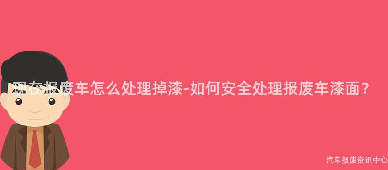 现在报废车怎么处理掉漆-如何安全处理报废车漆面？