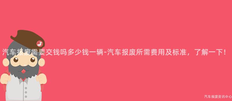 汽车报废需要交钱吗多少钱一辆-汽车报废所需费用及标准，了解一下！