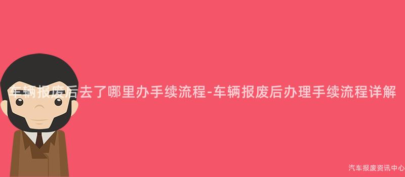 车辆报废后去了哪里办手续流程-车辆报废后办理手续流程详解