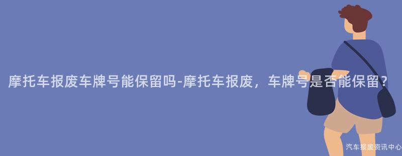 摩托车报废车牌号能保留吗-摩托车报废，车牌号是否能保留？