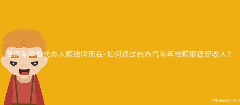 做汽车年检代办人赚钱吗现在-如何通过代办汽车年检赚取稳定收入？