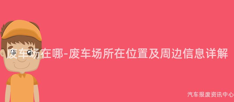 废车场在哪-废车场所在位置及周边信息详解