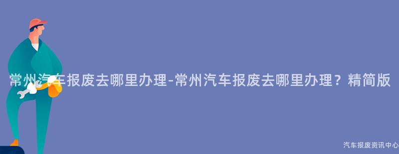 常州汽车报废去哪里办理-常州汽车报废去哪里办理？精简版