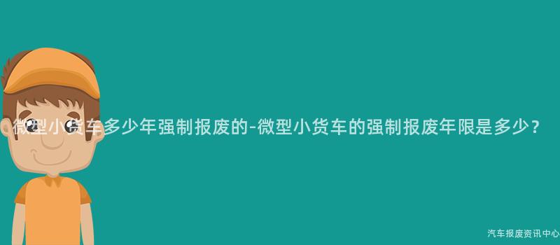 微型小货车多少年强制报废的-微型小货车的强制报废年限是多少？