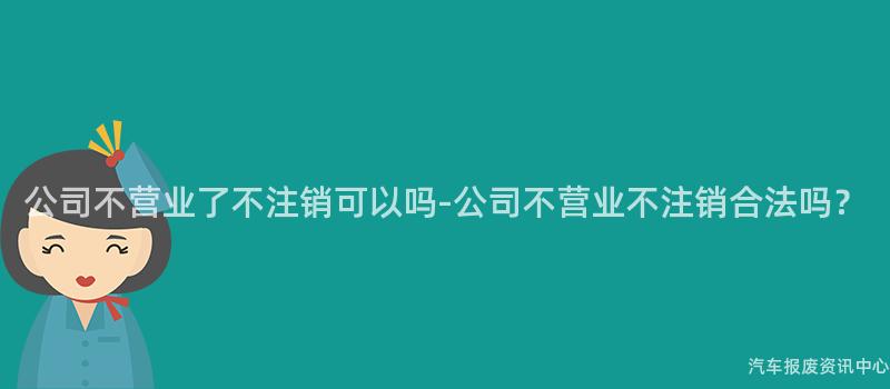 公司不营业了不注销可以吗-公司不营业不注销合法吗？
