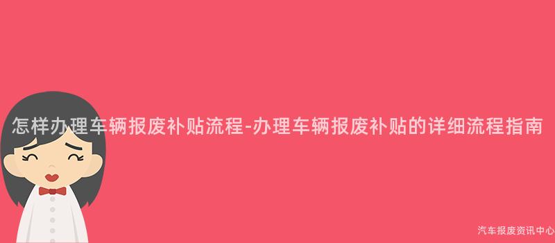 怎样办理车辆报废补贴流程-办理车辆报废补贴的详细流程指南