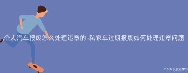个人汽车报废怎么处理违章的-私家车过期报废如何处理违章问题
