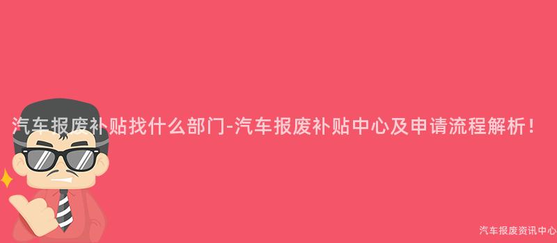 汽车报废补贴找什么部门-汽车报废补贴中心及申请流程解析！