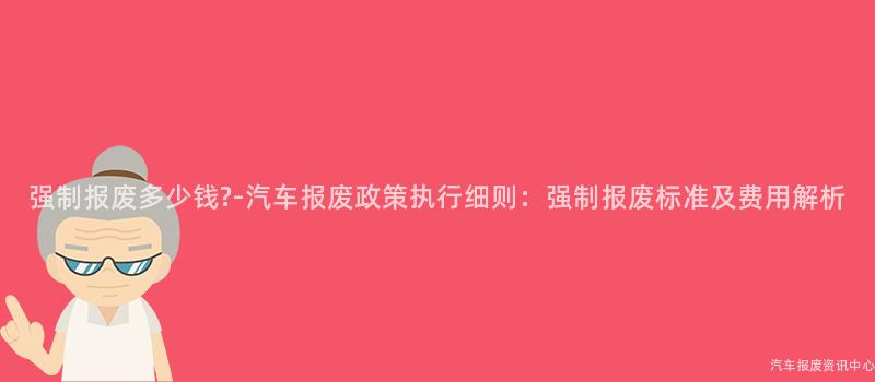 强制报废多少钱?-汽车报废政策执行细则：强制报废标准及费用解析