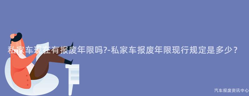 私家车现在有报废年限吗?-私家车报废年限现行规定是多少？