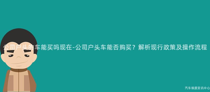 公司户头的车能买吗现在-公司户头车能否购买？解析现行政策及操作流程