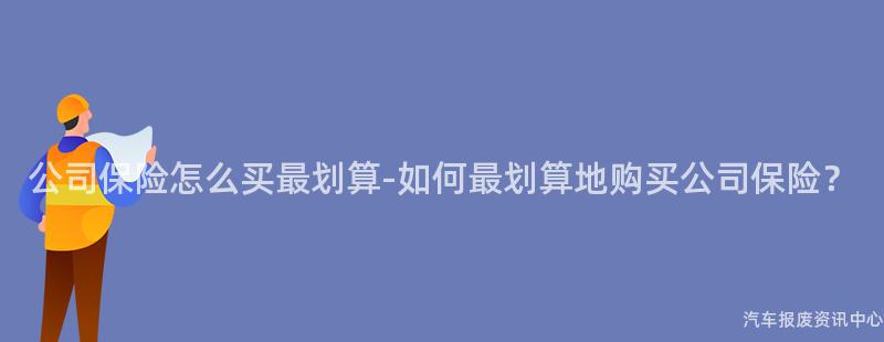 公司保险怎么买最划算-如何最划算地购买公司保险？