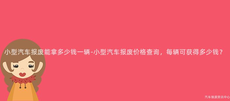 小型汽车报废能拿多少钱一辆-小型汽车报废价格查询，每辆可获得多少钱？