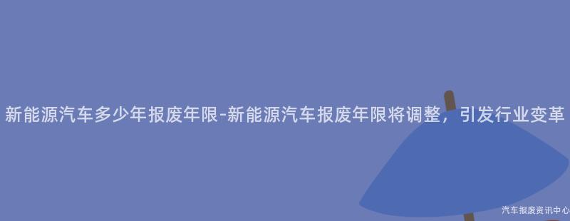 新能源汽车多少年报废年限-新能源汽车报废年限将调整，引发行业变革