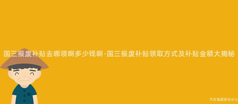 国三报废补贴去哪领啊多少钱啊-国三报废补贴领取方式及补贴金额大揭秘