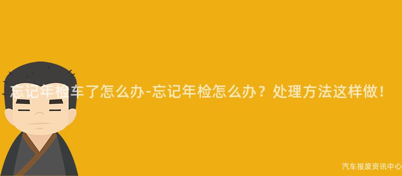 忘记年检车了怎么办-忘记年检怎么办？处理方法这样做！
