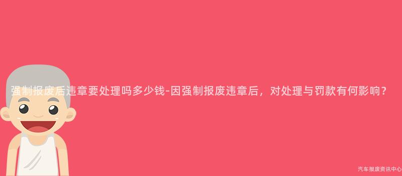 强制报废后违章要处理吗多少钱-因强制报废违章后，对处理与罚款有何影响？