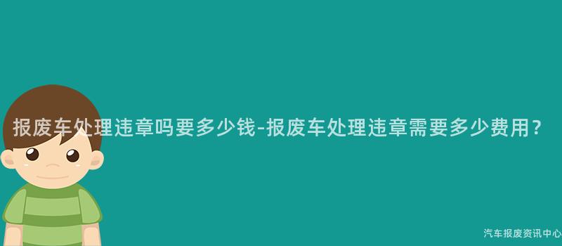 报废车处理违章吗要多少钱-报废车处理违章需要多少费用？