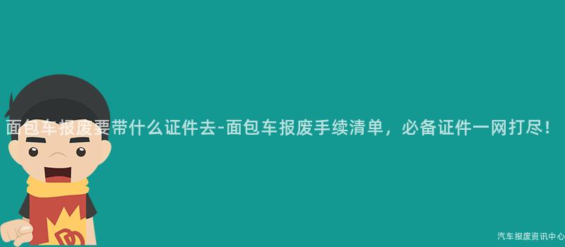 面包车报废要带什么证件去-面包车报废手续清单，必备证件一网打尽！