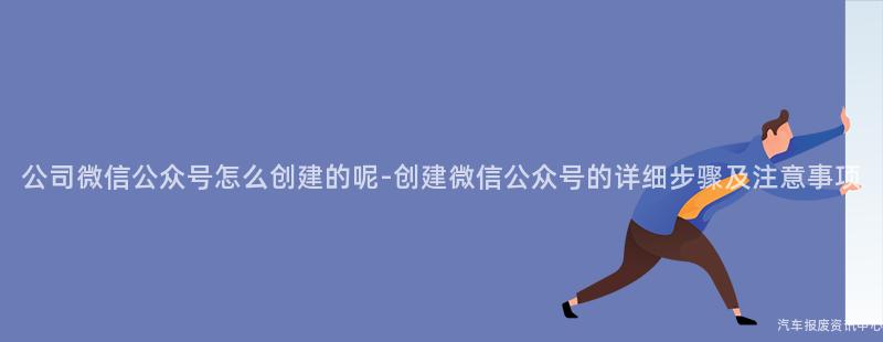 公司微信公众号怎么创建的呢-创建微信公众号的详细步骤及注意事项