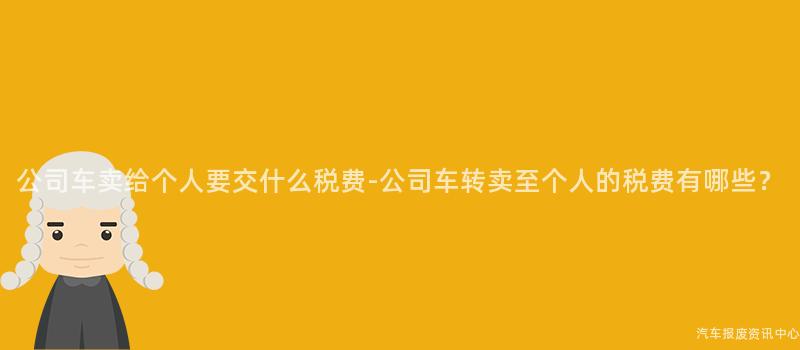 公司车卖给个人要交什么税费-公司车转卖至个人的税费有哪些？