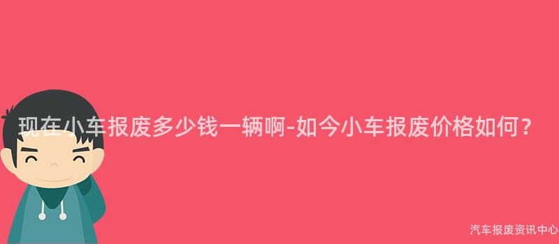 现在小车报废多少钱一辆啊-如今小车报废价格如何？