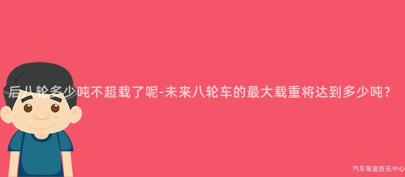 后八轮多少吨不超载了呢-未来八轮车的最大载重将达到多少吨？