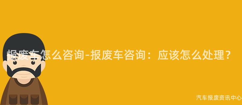 报废车怎么咨询-报废车咨询：应该怎么处理？