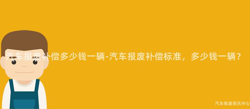 汽车报废补偿多少钱一辆-汽车报废补偿标准，多少钱一辆？