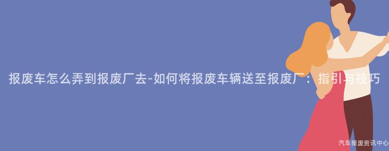报废车怎么弄到报废厂去-如何将报废车辆送至报废厂：指引与技巧