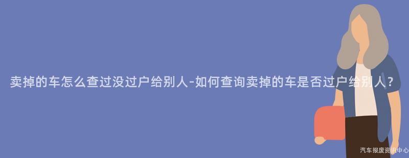 卖掉的车怎么查过没过户给别人-如何查询卖掉的车是否过户给别人？
