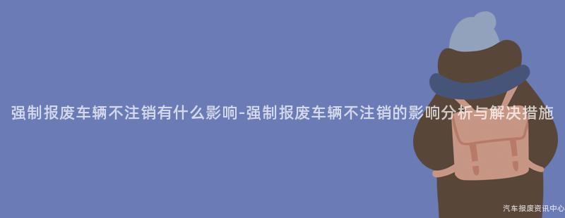 强制报废车辆不注销有什么影响-强制报废车辆不注销的影响分析与解决措施
