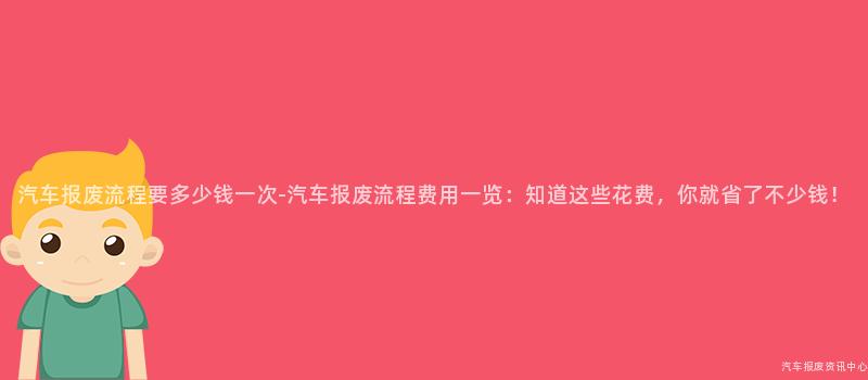 汽车报废流程要多少钱一次-汽车报废流程费用一览：知道这些花费，你就省了不少钱！