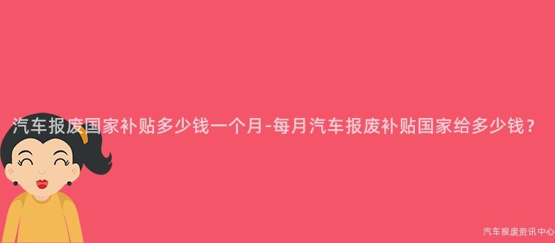 汽车报废国家补贴多少钱一个月-每月汽车报废补贴国家给多少钱？
