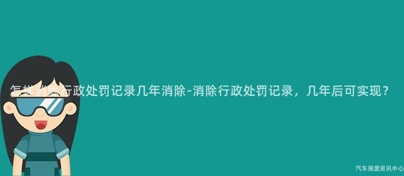 怎样消除行政处罚记录几年消除-消除行政处罚记录，几年后可实现？