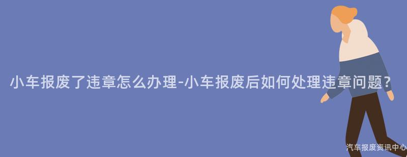 小车报废了违章怎么办理-小车报废后如何处理违章问题？