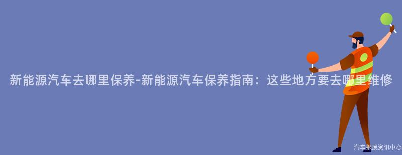 新能源汽车去哪里保养-新能源汽车保养指南：这些地方要去哪里维修