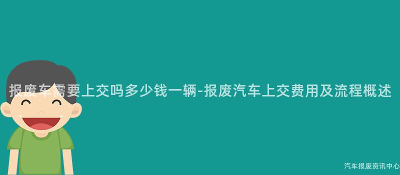 报废车需要上交吗多少钱一辆-报废汽车上交费用及流程概述