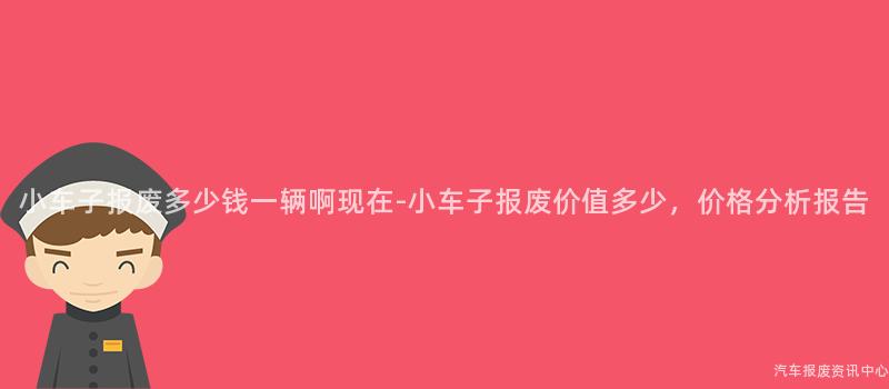 小车子报废多少钱一辆啊现在-小车子报废价值多少，价格分析报告