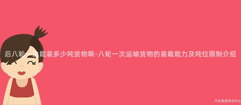 后八轮一次能装多少吨货物啊-八轮一次运输货物的装载能力及吨位限制介绍