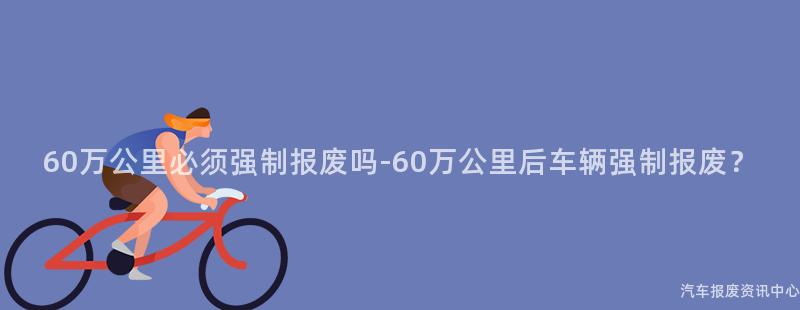 60万公里必须强制报废吗-60万公里后车辆强制报废？