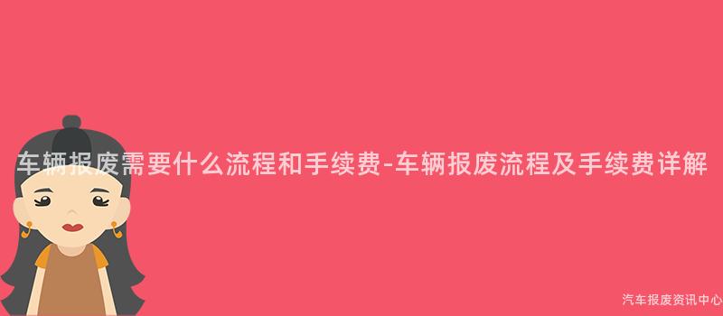 车辆报废需要什么流程和手续费-车辆报废流程及手续费详解