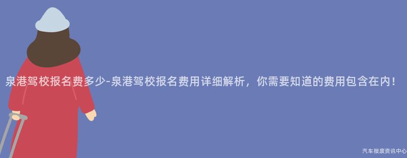 泉港驾校报名费多少-泉港驾校报名费用详细解析，你需要知道的费用包含在内！
